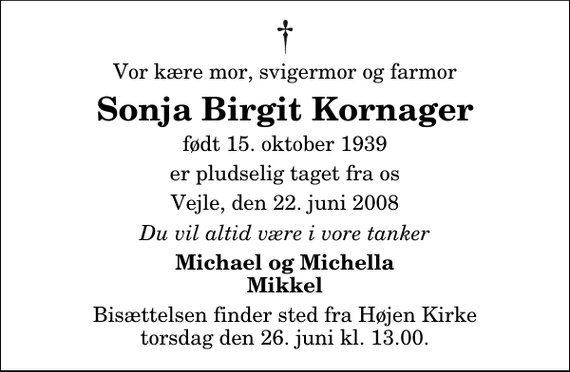 <p>Vor kære mor, svigermor og farmor<br />Sonja Birgit Kornager<br />født 15. oktober 1939<br />er pludselig taget fra os<br />Vejle, den 22. juni 2008<br />Du vil altid være i vore tanker<br />Michael og Michella Mikkel<br />Bisættelsen finder sted fra Højen Kirke torsdag den 26. juni kl. 13.00</p>