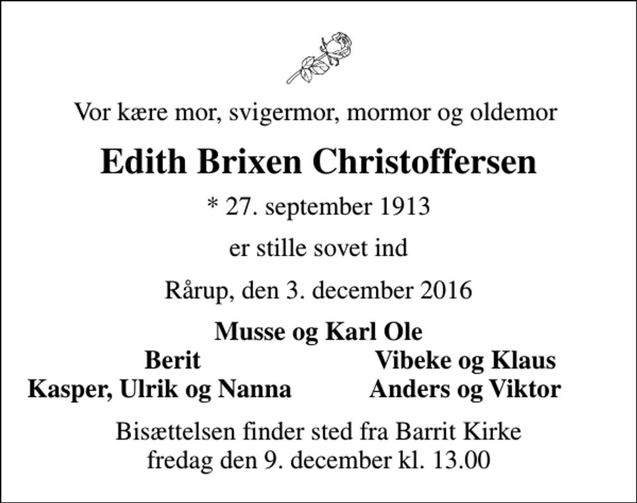 <p>Vor kære mor, svigermor, mormor og oldemor<br />Edith Brixen Christoffersen<br />* 27. september 1913<br />er stille sovet ind<br />Rårup, den 3. december 2016<br />Musse og Karl Ole<br />Berit<br />Vibeke og Klaus<br />Kasper, Ulrik og Nanna<br />Anders og Viktor<br />Bisættelsen finder sted fra Barrit Kirke fredag den 9. december kl. 13.00</p>