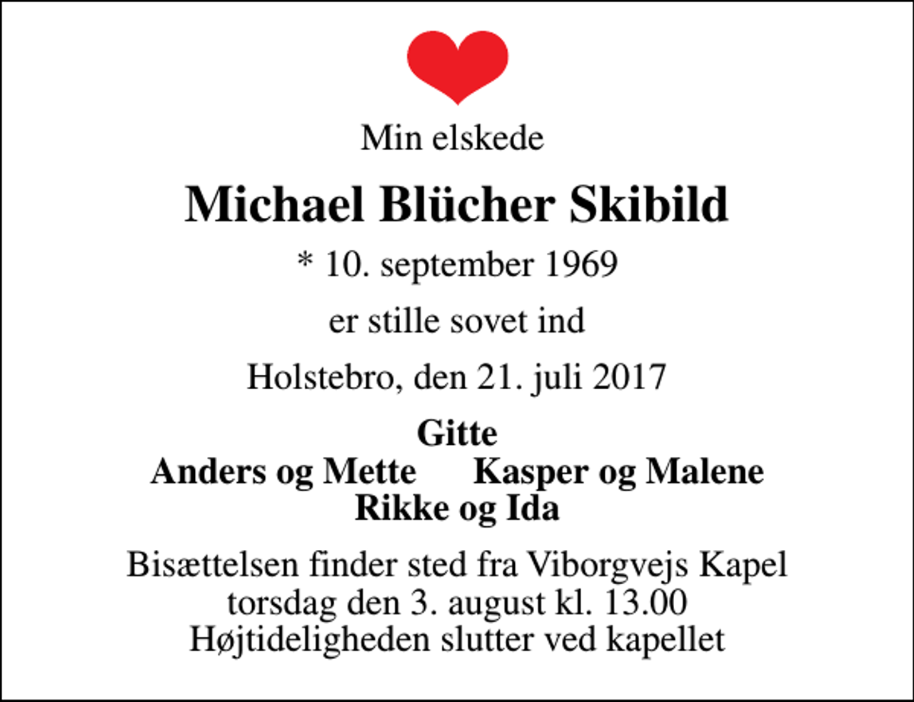 <p>Min elskede<br />Michael Blücher Skibild<br />* 10. september 1969<br />er stille sovet ind<br />Holstebro, den 21. juli 2017<br />Gitte Anders og Mette Kasper og Malene Rikke og Ida<br />Bisættelsen finder sted fra Viborgvejs Kapel torsdag den 3. august kl. 13.00 Højtideligheden slutter ved kapellet</p>