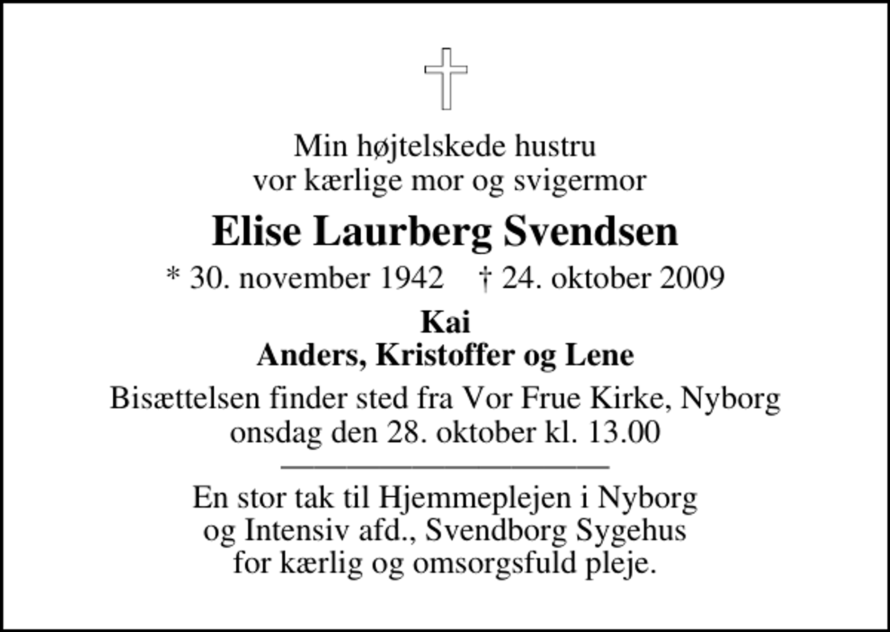 <p>Min højtelskede hustru vor kærlige mor og svigermor<br />Elise Laurberg Svendsen<br />* 30. november 1942 ✝ 24. oktober 2009<br />Kai Anders, Kristoffer og Lene<br />Bisættelsen finder sted fra Vor Frue Kirke i Nyborg, Nyborg onsdag den 28. oktober kl. 13.00 En stor tak til Hjemmeplejen i Nyborg og Intensiv afd., Svendborg Sygehus for kærlig og omsorgsfuld pleje.</p>