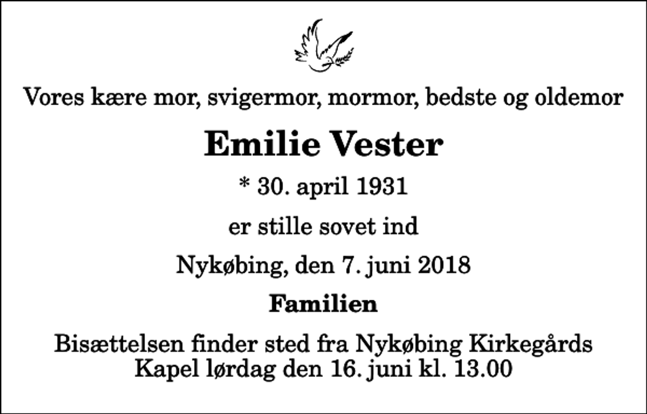 <p>Vores kære mor, svigermor, mormor, bedste og oldemor<br />Emilie Vester<br />* 30. april 1931<br />er stille sovet ind<br />Nykøbing, den 7. juni 2018<br />Familien<br />Bisættelsen finder sted fra Nykøbing Kirkegårds Kapel lørdag den 16. juni kl. 13.00</p>