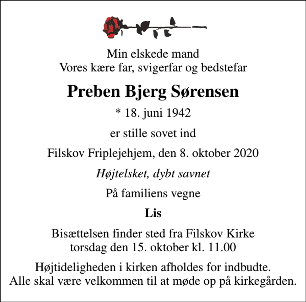 <p>Min elskede mand Vores kære far, svigerfar og bedstefar<br />Preben Bjerg Sørensen<br />* 18. juni 1942<br />er stille sovet ind<br />Filskov Friplejehjem, den 8. oktober 2020<br />Højtelsket, dybt savnet<br />På familiens vegne<br />Lis<br />Bisættelsen finder sted fra Filskov Kirke torsdag den 15. oktober kl. 11.00<br />Højtideligheden i kirken afholdes for indbudte. Alle skal være velkommen til at møde op på kirkegården.</p>