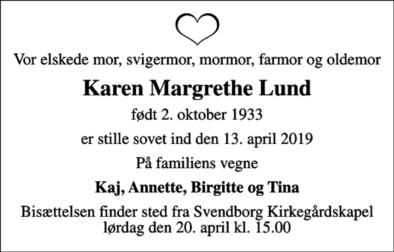 <p>Vor elskede mor, svigermor, mormor, farmor og oldemor<br />Karen Margrethe Lund<br />født 2. oktober 1933<br />er stille sovet ind den 13. april 2019<br />På familiens vegne<br />Kaj, Annette, Birgitte og Tina<br />Bisættelsen finder sted fra Svendborg Kirkegårdskapel lørdag den 20. april kl. 15.00</p>