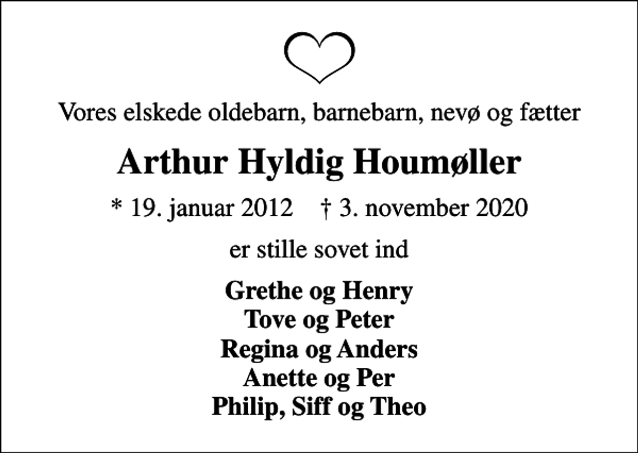 <p>Vores elskede oldebarn, barnebarn, nevø og fætter<br />Arthur Hyldig Houmøller<br />* 19. januar 2012 ✝ 3. november 2020<br />er stille sovet ind<br />Grethe og Henry Tove og Peter Regina og Anders Anette og Per Philip, Siff og Theo</p>
