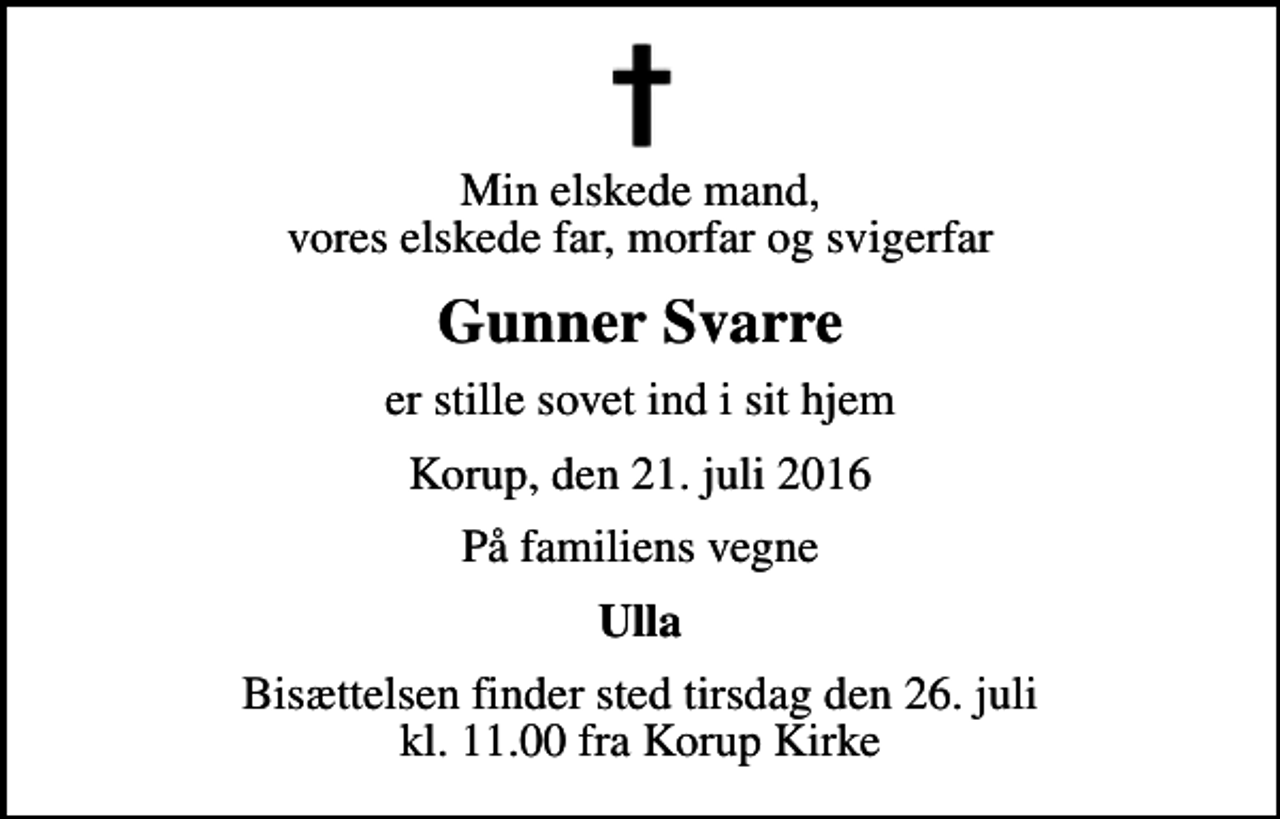 <p>Min elskede mand, vores elskede far, morfar og svigerfar<br />Gunner Svarre<br />er stille sovet ind i sit hjem<br />Korup, den 21. juli 2016<br />På familiens vegne<br />Ulla<br />Bisættelsen finder sted tirsdag den 26. juli kl. 11.00 fra Korup Kirke</p>