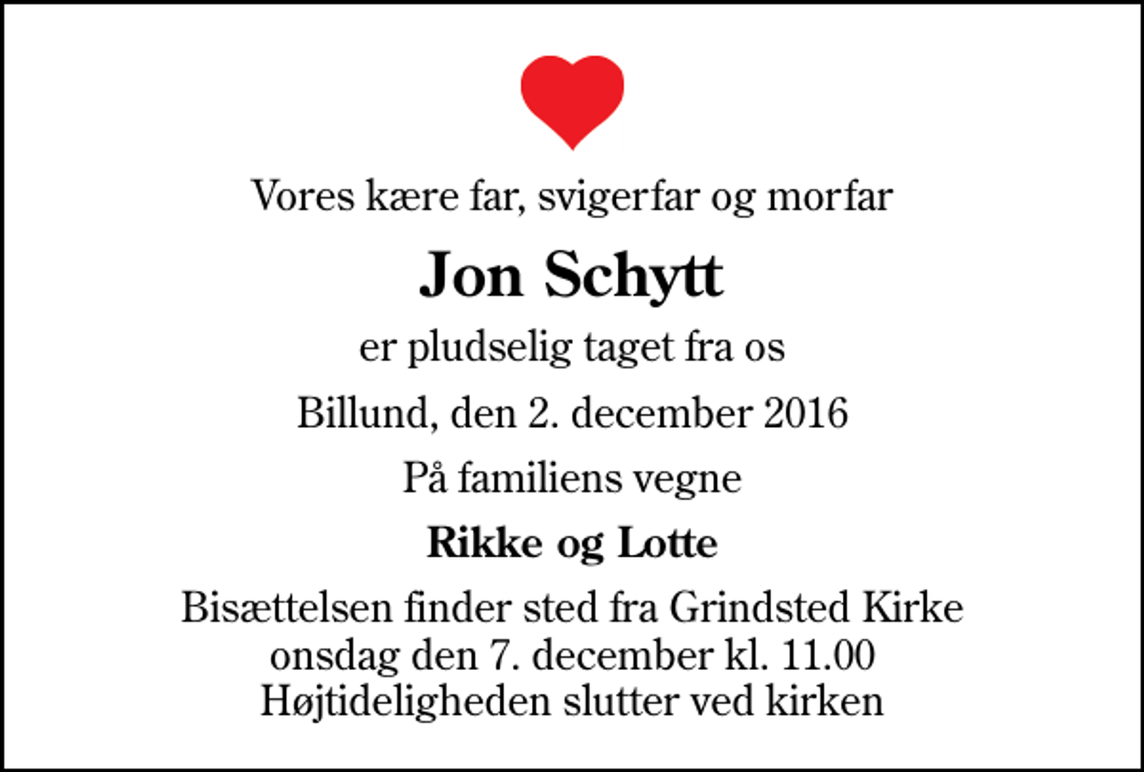 <p>Vores kære far, svigerfar og morfar<br />Jon Schytt<br />er pludselig taget fra os<br />Billund, den 2. december 2016<br />På familiens vegne<br />Rikke og Lotte<br />Bisættelsen finder sted fra Grindsted Kirke onsdag den 7. december kl. 11.00 Højtideligheden slutter ved kirken</p>