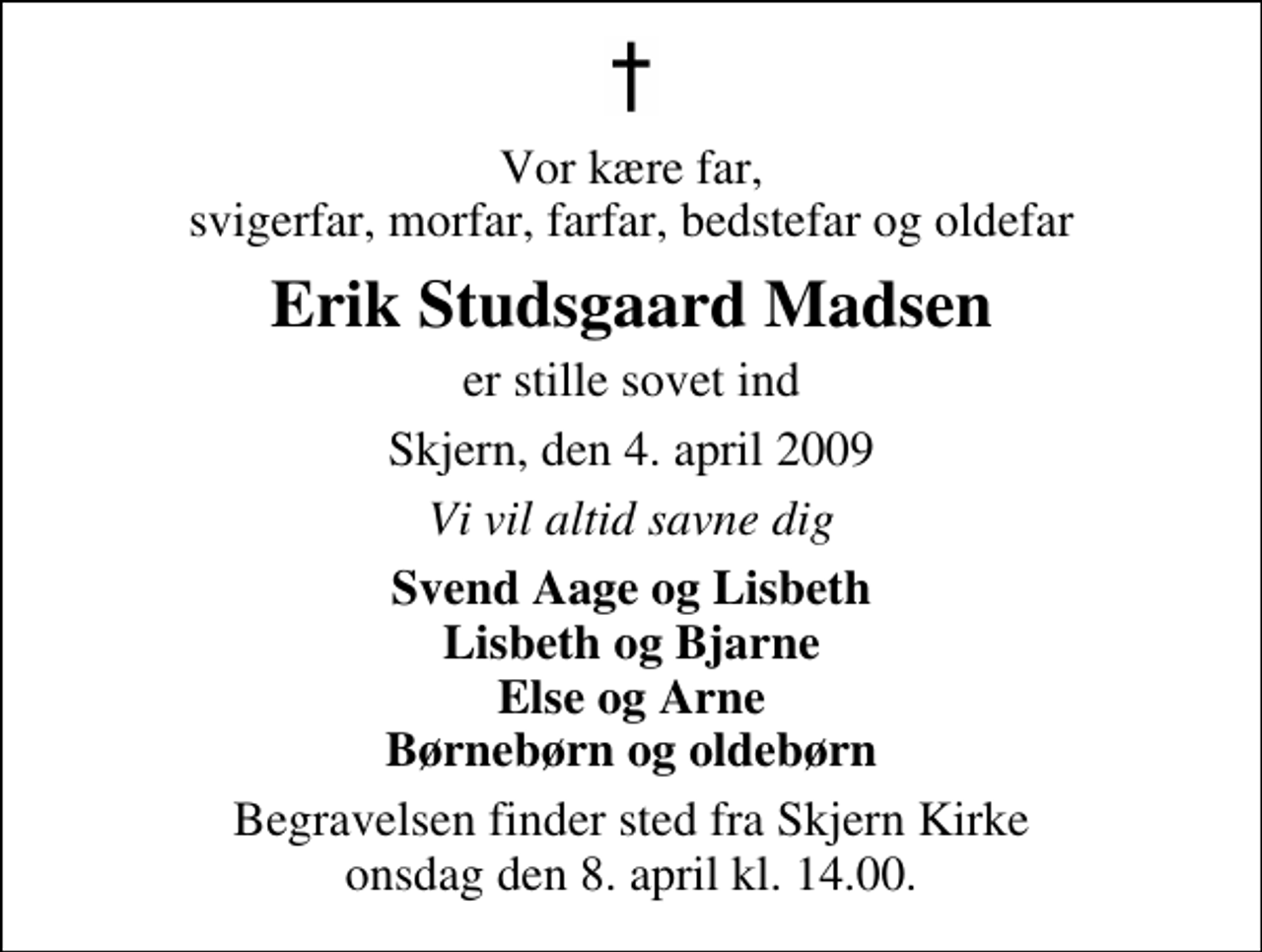 <p>Vor kære far, svigerfar, morfar, farfar, bedstefar og oldefar<br />Erik Studsgaard Madsen<br />er stille sovet ind<br />Skjern, den 4. april 2009<br />Vi vil altid savne dig<br />Svend Aage og Lisbeth Lisbeth og Bjarne Else og Arne Børnebørn og oldebørn<br />Begravelsen finder sted fra Skjern Kirke onsdag den 8. april kl. 14.00</p>
