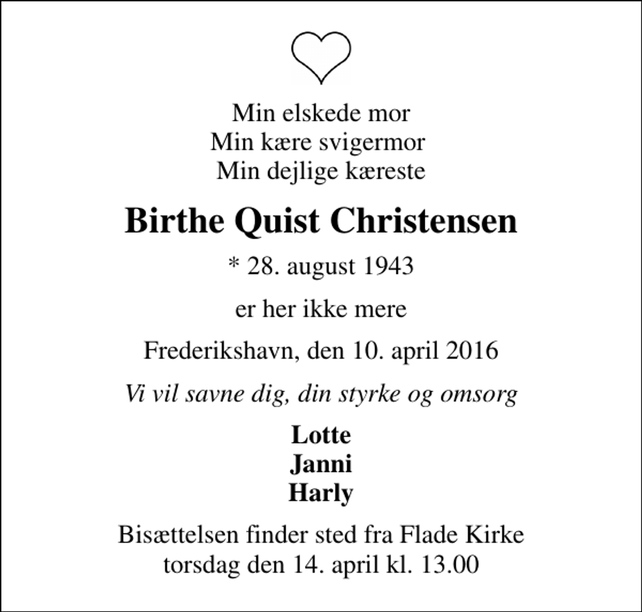 <p>Min elskede mor Min kære svigermor Min dejlige kæreste<br />Birthe Quist Christensen<br />* 28. august 1943<br />er her ikke mere<br />Frederikshavn, den 10. april 2016<br />Vi vil savne dig, din styrke og omsorg<br />Lotte Janni Harly<br />Bisættelsen finder sted fra Flade Kirke torsdag den 14. april kl. 13.00</p>