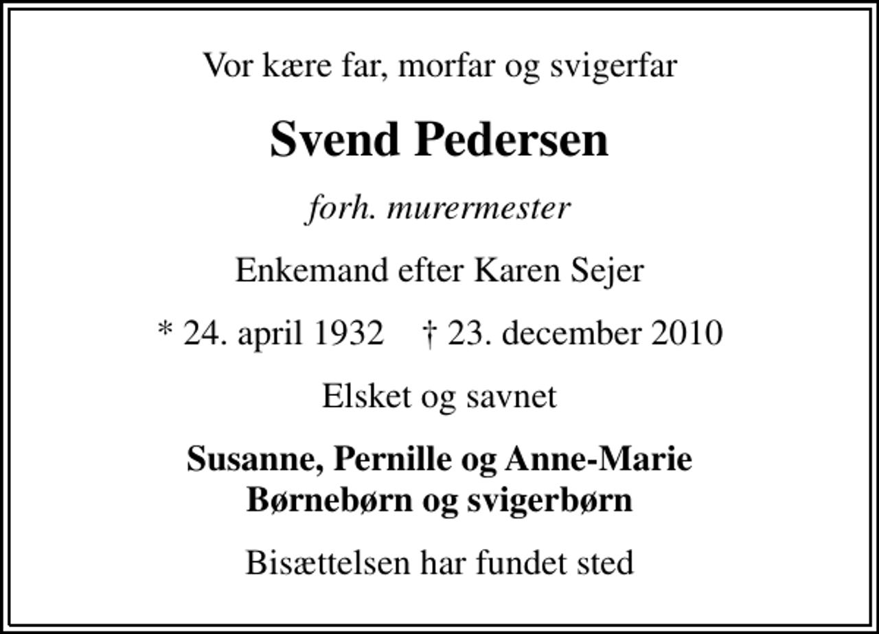 <p>Vor kære far, morfar og svigerfar<br />Svend Pedersen<br />forh. murermester<br />Enkemand efter Karen Sejer<br />* 24. april 1932 ✝ 23. december 2010<br />Elsket og savnet<br />Susanne, Pernille og Anne-Marie Børnebørn og svigerbørn<br />Bisættelsen har fundet sted</p>