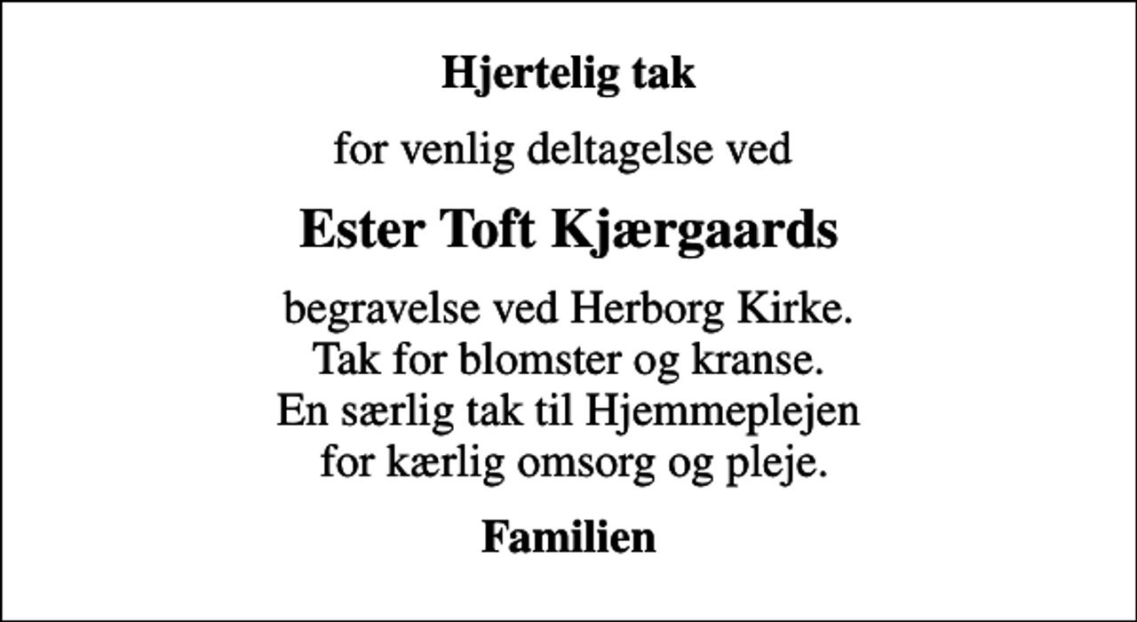 <p>Hjertelig tak<br />for venlig deltagelse ved<br />Ester Toft Kjærgaards<br />begravelse ved Herborg Kirke. Tak for blomster og kranse. En særlig tak til Hjemmeplejen for kærlig omsorg og pleje.<br />Familien</p>