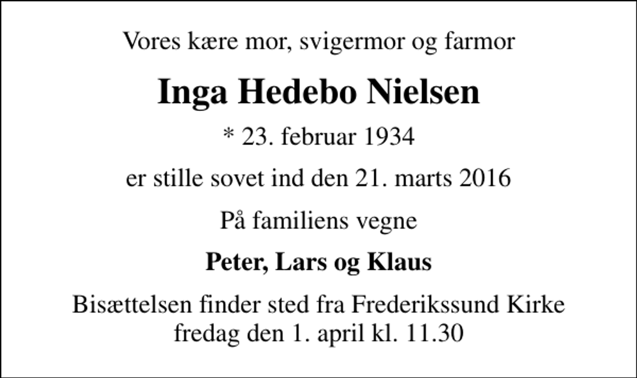 <p>Vores kære mor, svigermor og farmor<br />Inga Hedebo Nielsen<br />* 23. februar 1934<br />er stille sovet ind den 21. marts 2016<br />På familiens vegne<br />Peter, Lars og Klaus<br />Bisættelsen finder sted fra Frederikssund Kirke fredag den 1. april kl. 11.30</p>