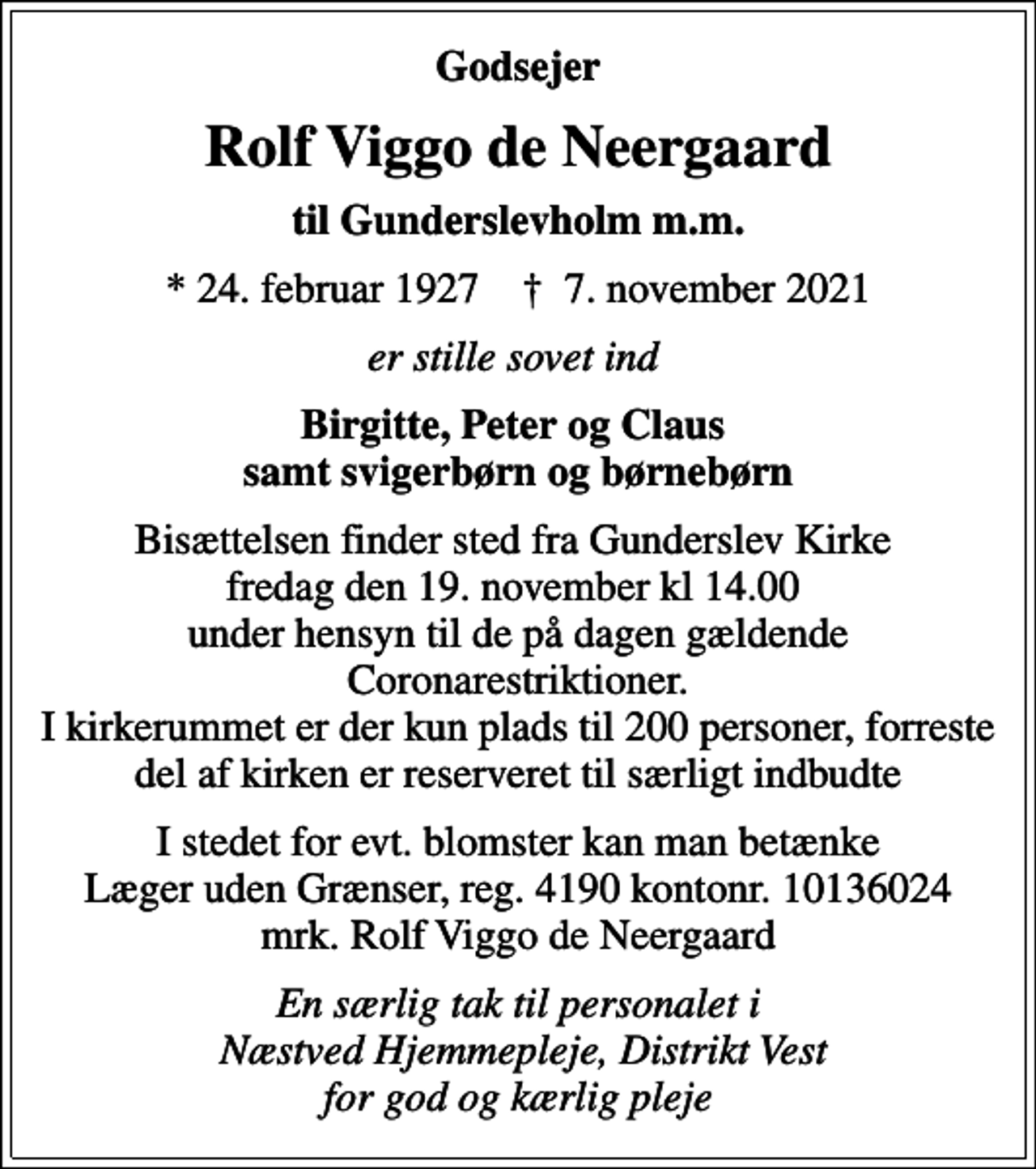 <p>Godsejer<br />Rolf Viggo de Neergaard<br />til Gunderslevholm m.m.<br />* 24. februar 1927 ✝ 7. november 2021<br />er stille sovet ind<br />Birgitte, Peter og Claus samt svigerbørn og børnebørn<br />Bisættelsen finder sted fra Gunderslev Kirke fredag den 19. november kl 14.00 under hensyn til de på dagen gældende Coronarestriktioner. I kirkerummet er der kun plads til 200 personer, forreste del af kirken er reserveret til særligt indbudte<br />I stedet for evt. blomster kan man betænke<br />Læger uden Grænser reg.4190kontonr.10136024mrk. Rolf Viggo<br />de Neergaard<br />En særlig tak til personalet i Næstved Hjemmepleje, Distrikt Vest for god og kærlig pleje</p>