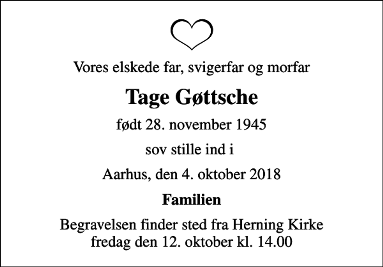 <p>Vores elskede far, svigerfar og morfar<br />Tage Gøttsche<br />født 28. november 1945<br />sov stille ind i<br />Aarhus, den 4. oktober 2018<br />Familien<br />Begravelsen finder sted fra Herning Kirke fredag den 12. oktober kl. 14.00</p>
