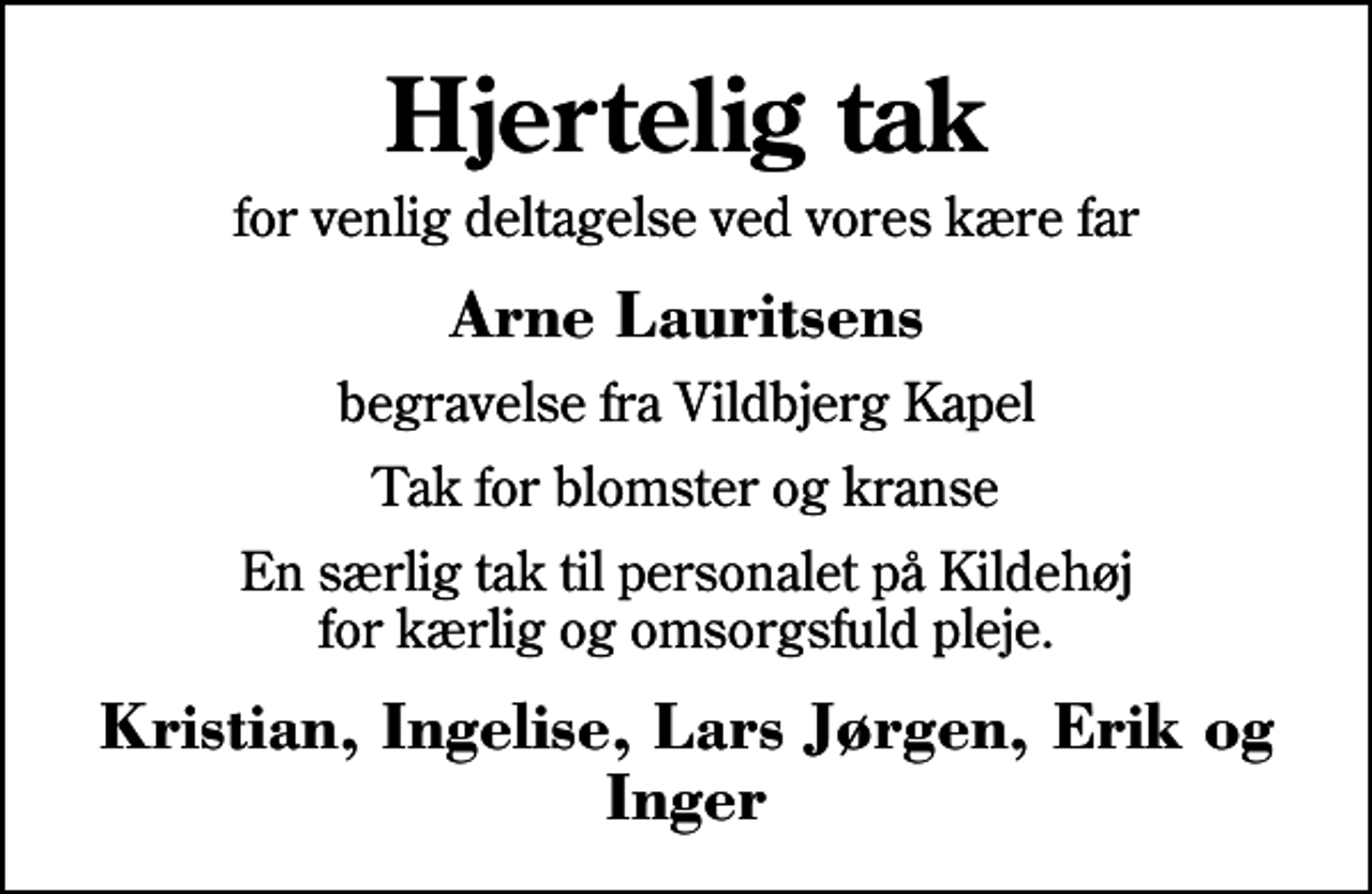 <p>Hjertelig tak<br />for venlig deltagelse ved vores kære far<br />Arne Lauritsens<br />begravelse fra Vildbjerg Kapel<br />Tak for blomster og kranse<br />En særlig tak til personalet på Kildehøj for kærlig og omsorgsfuld pleje.<br />Kristian, Ingelise, Lars Jørgen, Erik og Inger</p>