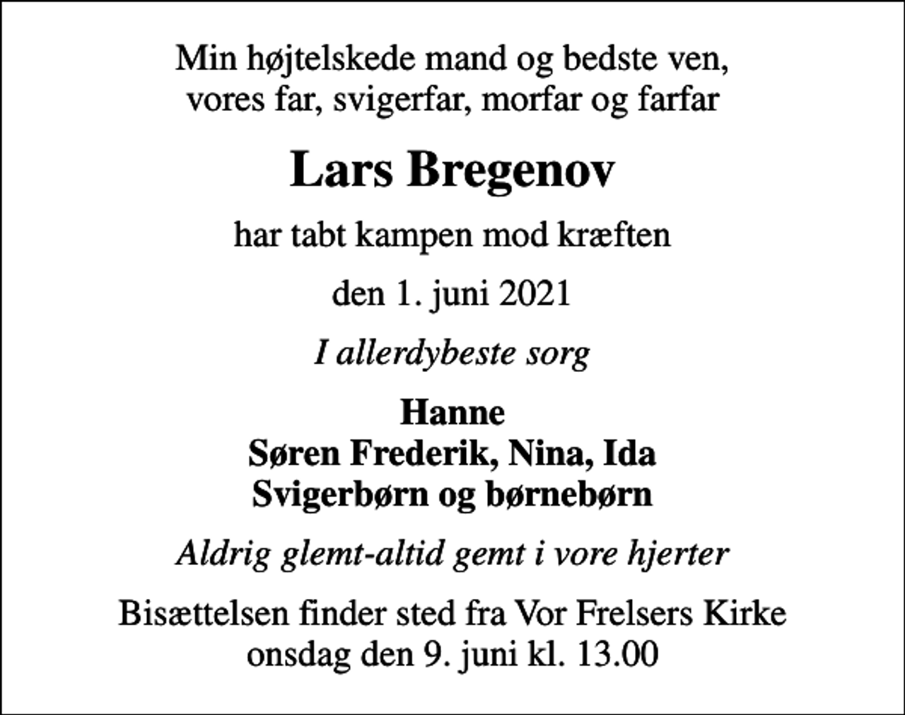 <p>Min højtelskede mand og bedste ven, vores far, svigerfar, morfar og farfar<br />Lars Bregenov<br />har tabt kampen mod kræften<br />den 1. juni 2021<br />I allerdybeste sorg<br />Hanne Søren Frederik, Nina, Ida Svigerbørn og børnebørn<br />Aldrig glemt-altid gemt i vore hjerter<br />Bisættelsen finder sted fra Vor Frelsers Kirke onsdag den 9. juni kl. 13.00</p>