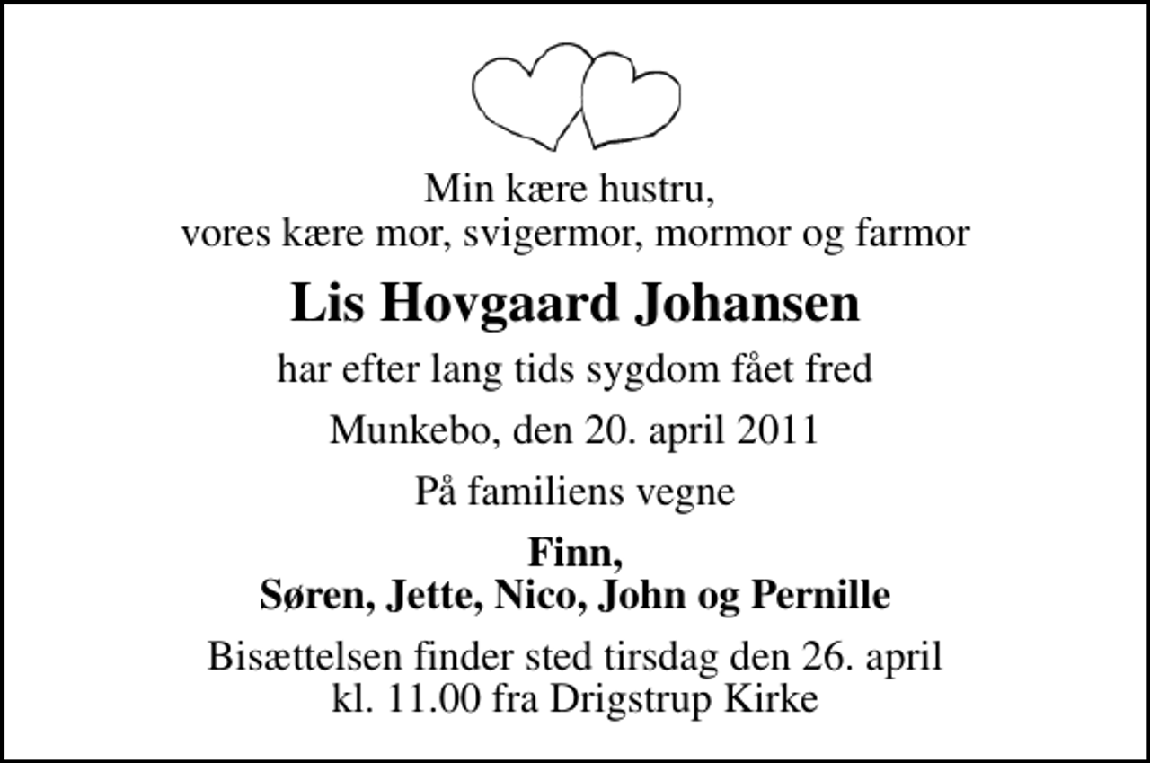 <p>Min kære hustru, vores kære mor, svigermor, mormor og farmor<br />Lis Hovgaard Johansen<br />har efter lang tids sygdom fået fred<br />Munkebo, den 20. april 2011<br />På familiens vegne<br />Finn, Søren, Jette, Nico, John og Pernille<br />Bisættelsen finder sted tirsdag den 26. april kl. 11.00 fra Drigstrup Kirke</p>