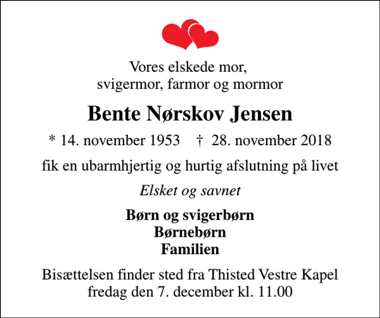 <p>Vores elskede mor, svigermor, farmor og mormor<br />Bente Nørskov Jensen<br />* 14. november 1953 ✝ 28. november 2018<br />fik en ubarmhjertig og hurtig afslutning på livet<br />Elsket og savnet<br />Børn og svigerbørn Børnebørn Familien<br />Bisættelsen finder sted fra Thisted Vestre Kapel fredag den 7. december kl. 11.00</p>