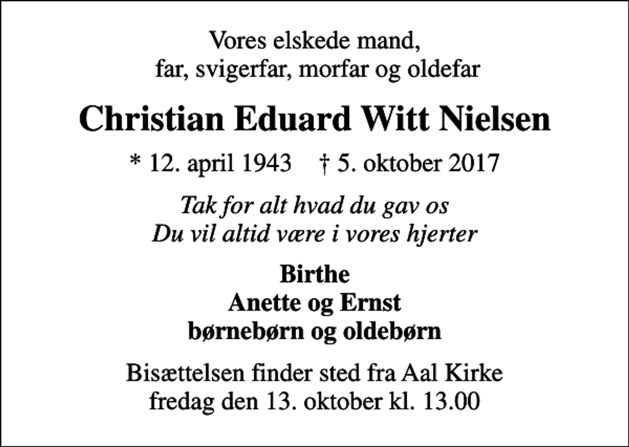 <p>Vores elskede mand, far, svigerfar, morfar og oldefar<br />Christian Eduard Witt Nielsen<br />* 12. april 1943 ✝ 5. oktober 2017<br />Tak for alt hvad du gav os Du vil altid være i vores hjerter<br />Birthe Anette og Ernst børnebørn og oldebørn<br />Bisættelsen finder sted fra Aal Kirke fredag den 13. oktober kl. 13.00</p>