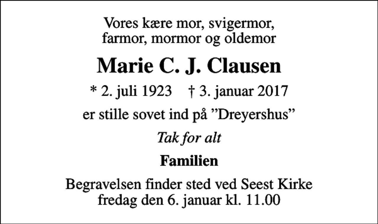 <p>Vores kære mor, svigermor, farmor, mormor og oldemor<br />Marie C. J. Clausen<br />* 2. juli 1923 ✝ 3. januar 2017<br />er stille sovet ind på Dreyershus<br />Tak for alt<br />Familien<br />Begravelsen finder sted ved Seest Kirke fredag den 6. januar kl. 11.00</p>