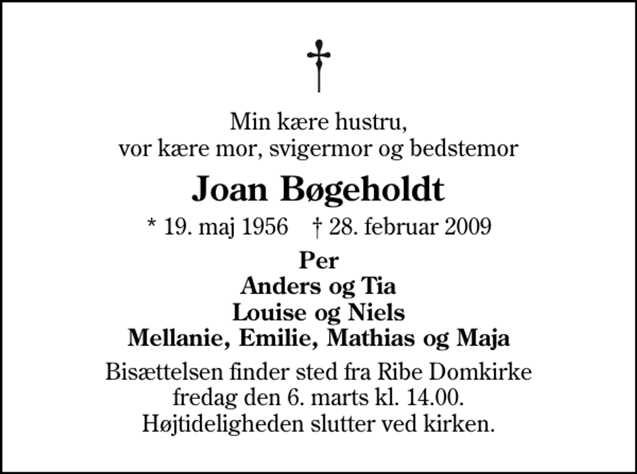 <p>Min kære hustru, vor kære mor, svigermor og bedstemor<br />Joan Bøgeholdt<br />* 19. maj 1956 ✝ 28. februar 2009<br />Per Anders og Tia Louise og Niels Mellanie, Emilie, Mathias og Maja<br />Bisættelsen finder sted fra Ribe Domkirke fredag den 6. marts kl. 14.00 Højtideligheden slutter ved kirken.</p>