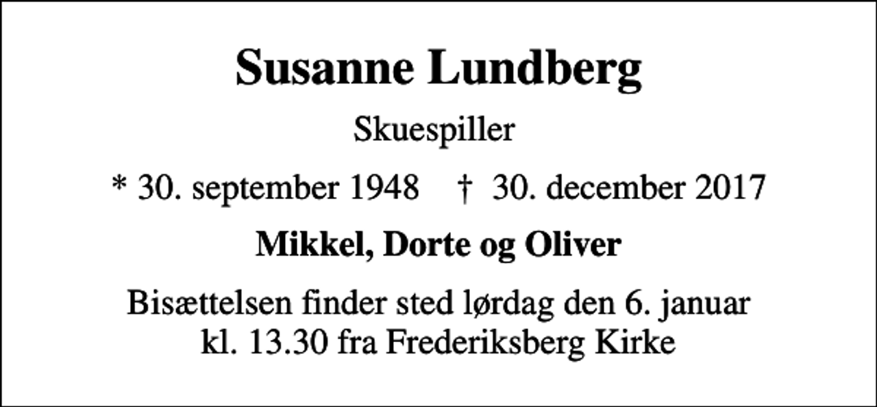 <p>Susanne Lundberg<br />Skuespiller<br />* 30. september 1948 ✝ 30. december 2017<br />Mikkel, Dorte og Oliver<br />Bisættelsen finder sted lørdag den 6. januar kl. 13.30 fra Frederiksberg Kirke</p>