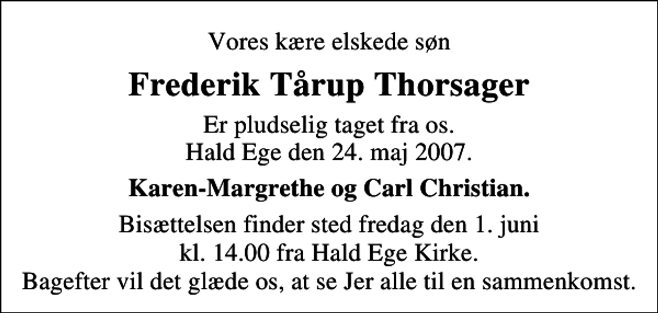 <p>Vores kære elskede søn<br />Frederik Tårup Thorsager<br />Er pludselig taget fra os. Hald Ege den 24. maj 2007.<br />Karen-Margrethe og Carl Christian.<br />Bisættelsen finder sted fredag den 1. juni kl. 14.00 fra Hald Ege Kirke Bagefter vil det glæde os, at se Jer alle til en sammenkomst.</p>