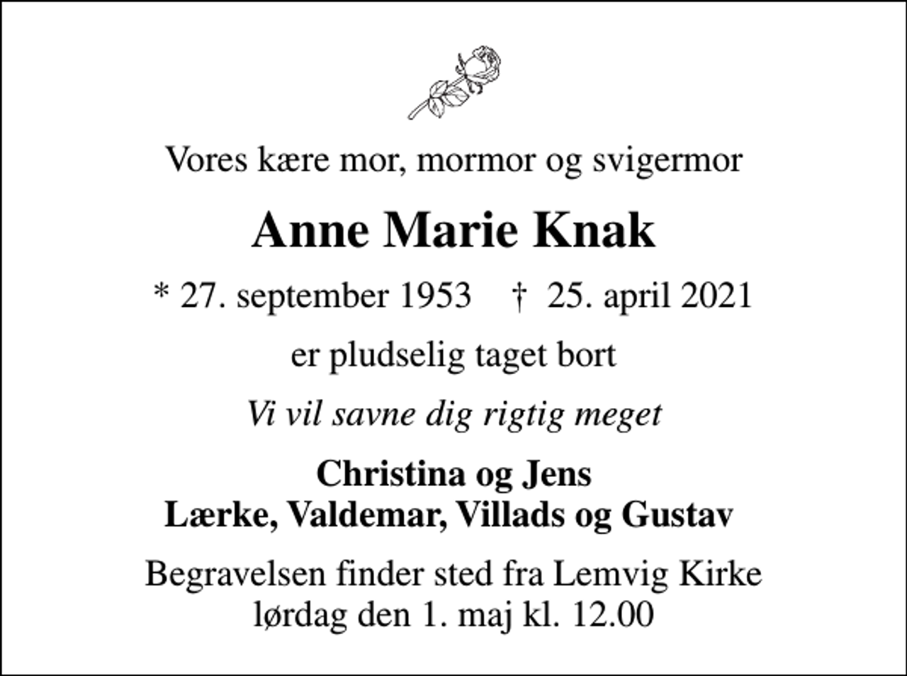 <p>Vores kære mor, mormor og svigermor<br />Anne Marie Knak<br />* 27. september 1953 ✝ 25. april 2021<br />er pludselig taget bort<br />Vi vil savne dig rigtig meget<br />Christina og Jens Lærke, Valdemar, Villads og Gustav<br />Begravelsen finder sted fra Lemvig Kirke lørdag den 1. maj kl. 12.00</p>