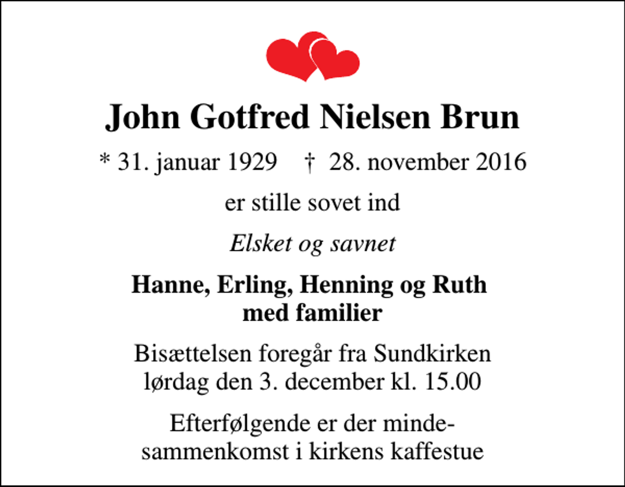 <p>John Gotfred Nielsen Brun<br />* 31. januar 1929 ✝ 28. november 2016<br />er stille sovet ind<br />Elsket og savnet<br />Hanne, Erling, Henning og Ruth med familier<br />Bisættelsen foregår fra Sundkirken lørdag den 3. december kl. 15.00<br />Efterfølgende er der minde- sammenkomst i kirkens kaffestue</p>
