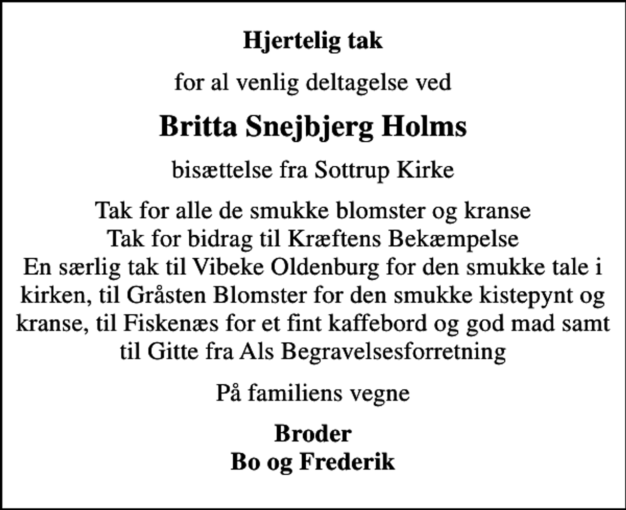 <p>Hjertelig tak<br />for al venlig deltagelse ved<br />Britta Snejbjerg Holms<br />bisættelse fra Sottrup Kirke<br />Tak for alle de smukke blomster og kranse Tak for bidrag til Kræftens Bekæmpelse En særlig tak til Vibeke Oldenburg for den smukke tale i kirken, til Gråsten Blomster for den smukke kistepynt og kranse, til Fiskenæs for et fint kaffebord og god mad samt til Gitte fra Als Begravelsesforretning<br />På familiens vegne<br />Broder Bo og Frederik</p>