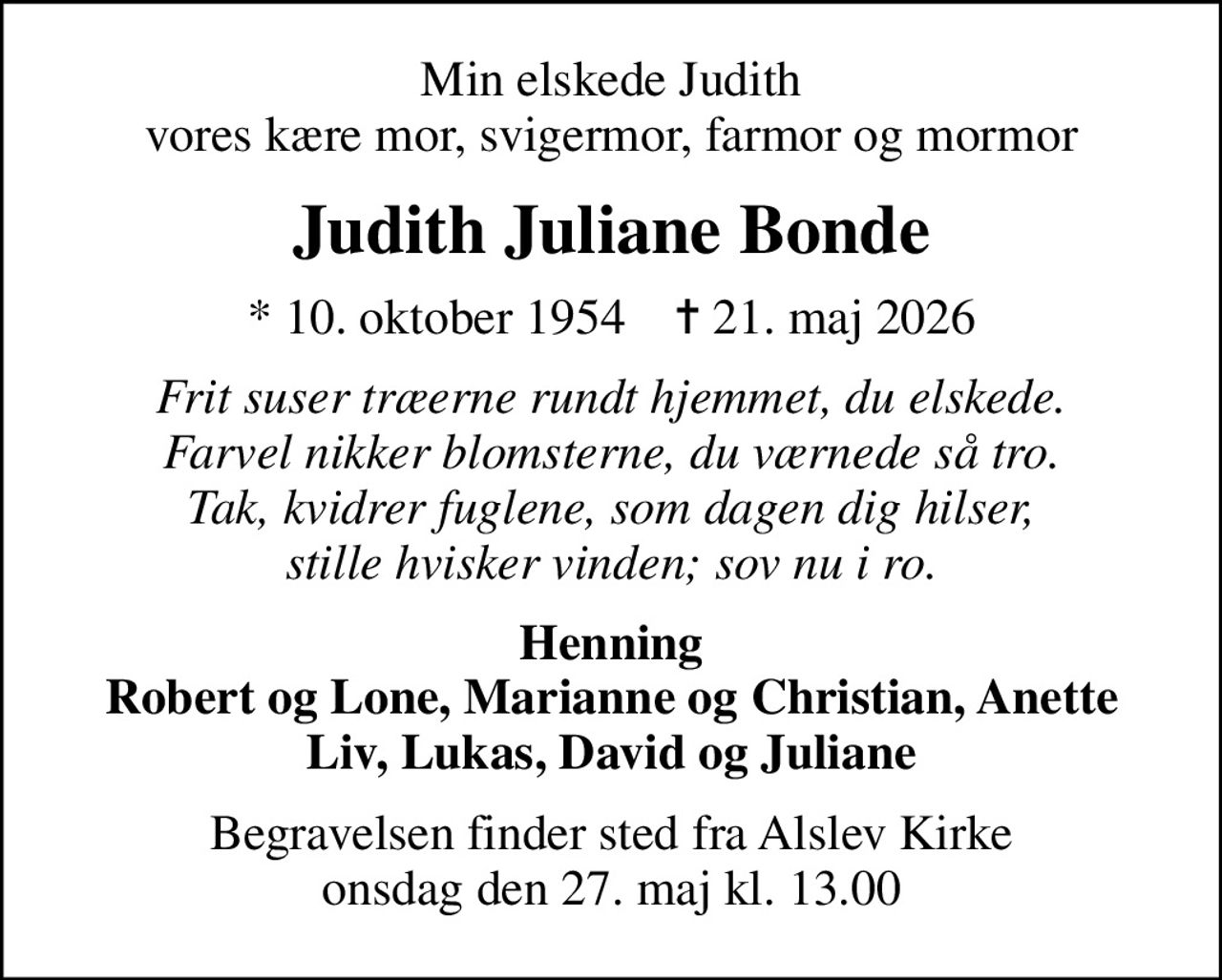 Min elskede Judith vores kære mor, svigermor, farmor og mormor
Judith Juliane Bonde
* 10. oktober 1954    ✝ 21. maj 2026
Frit suser træerne rundt hjemmet, du elskede. Farvel nikker blomsterne, du værnede så tro. Tak, kvidrer fuglene, som dagen dig hilser, stille hvisker vinden; sov nu i ro.
Henning Robert og Lone, Marianne og Christian, Anette Liv, Lukas, David og Juliane
Begravelsen finder sted fra Alslev Kirke  onsdag den 27. maj kl. 13.00