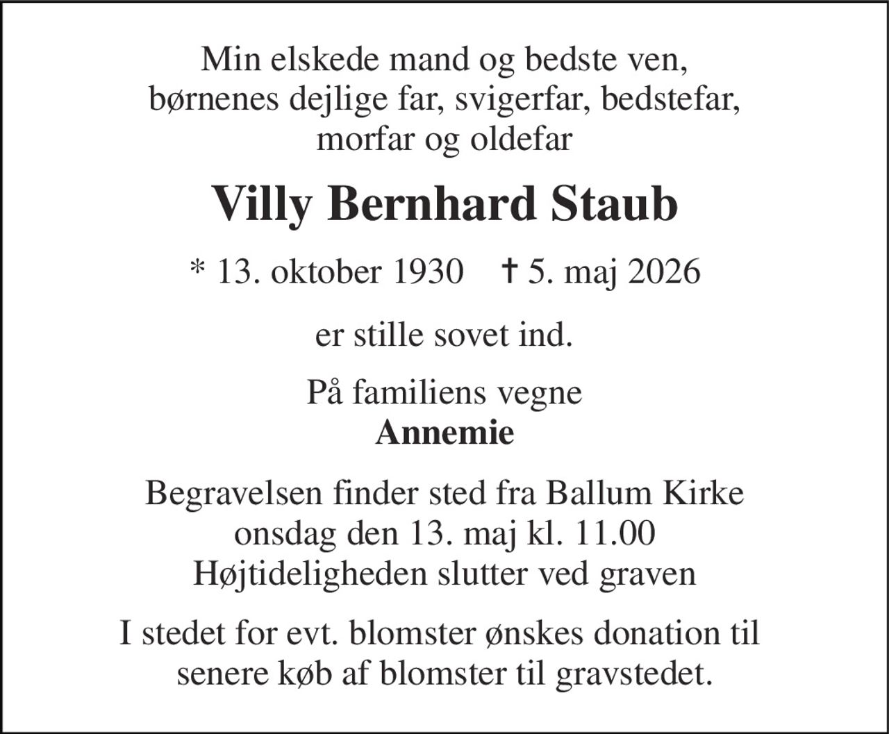 Min elskede mand og bedste ven, børnenes dejlige far, svigerfar, bedstefar, morfar og oldefar 
Villy Bernhard Staub 
* 13. oktober 1930    ✝ 5. maj 2026 
er stille sovet ind. 
På familiens vegne Annemie 
Begravelsen finder sted fra Ballum Kirke onsdag den 13. maj kl. 11.00 Højtideligheden slutter ved graven 
I stedet for evt. blomster ønskes donation til  senere køb af blomster til gravstedet.