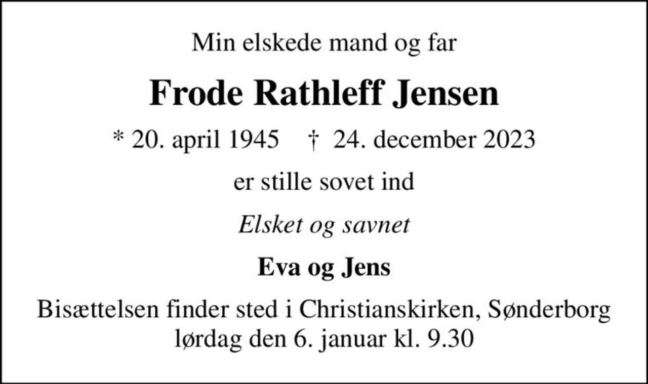 Min elskede mand og far
Frode Rathleff Jensen
* 20. april 1945    ✝ 24. december 2023
er stille sovet ind
Elsket og savnet
Eva og Jens
Bisættelsen finder sted i Christianskirken, Sønderborg  lørdag den 6. januar kl. 9.30
