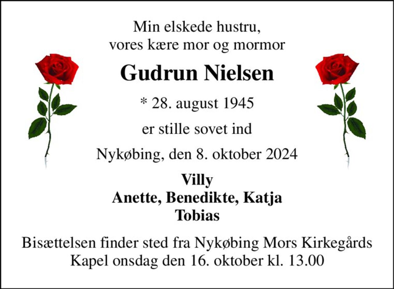 Min elskede hustru, vores kære mor og mormor 
Gudrun Nielsen 
*​ 28. august 1945 
er stille sovet ind 
Nykøbing, den 8. oktober 2024 
Villy Anette, Benedikte, Katja Tobias 
Bisættelsen​ finder sted fra Nykøbing Mors Kirkegårds​ Kapel onsdag den 16. oktober​ kl. 13.00