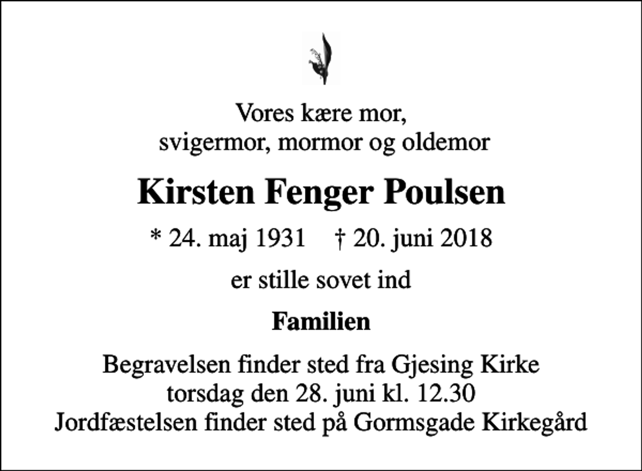 <p>Vores kære mor, svigermor, mormor og oldemor<br />Kirsten Fenger Poulsen<br />* 24. maj 1931 ✝ 20. juni 2018<br />er stille sovet ind<br />Familien<br />Begravelsen finder sted fra Gjesing Kirke torsdag den 28. juni kl. 12.30 Jordfæstelsen finder sted på Gormsgade Kirkegård</p>