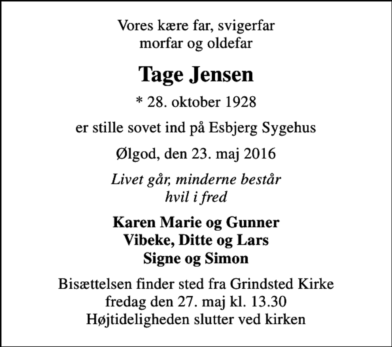 <p>Vores kære far, svigerfar morfar og oldefar<br />Tage Jensen<br />* 28. oktober 1928<br />er stille sovet ind på Esbjerg Sygehus<br />Ølgod, den 23. maj 2016<br />Livet går, minderne består hvil i fred<br />Karen Marie og Gunner Vibeke, Ditte og Lars Signe og Simon<br />Bisættelsen finder sted fra Grindsted Kirke fredag den 27. maj kl. 13.30 Højtideligheden slutter ved kirken</p>