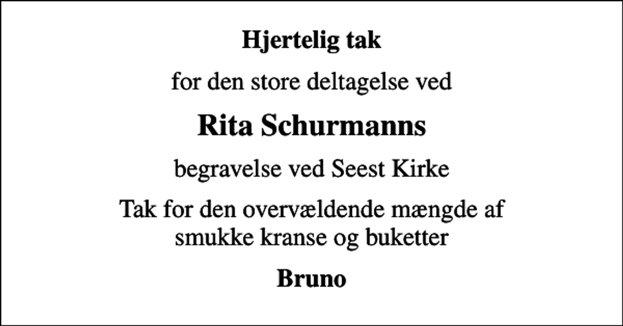 <p>Hjertelig tak<br />for den store deltagelse ved<br />Rita Schurmanns<br />begravelse ved Seest Kirke<br />Tak for den overvældende mængde af smukke kranse og buketter<br />Bruno</p>
