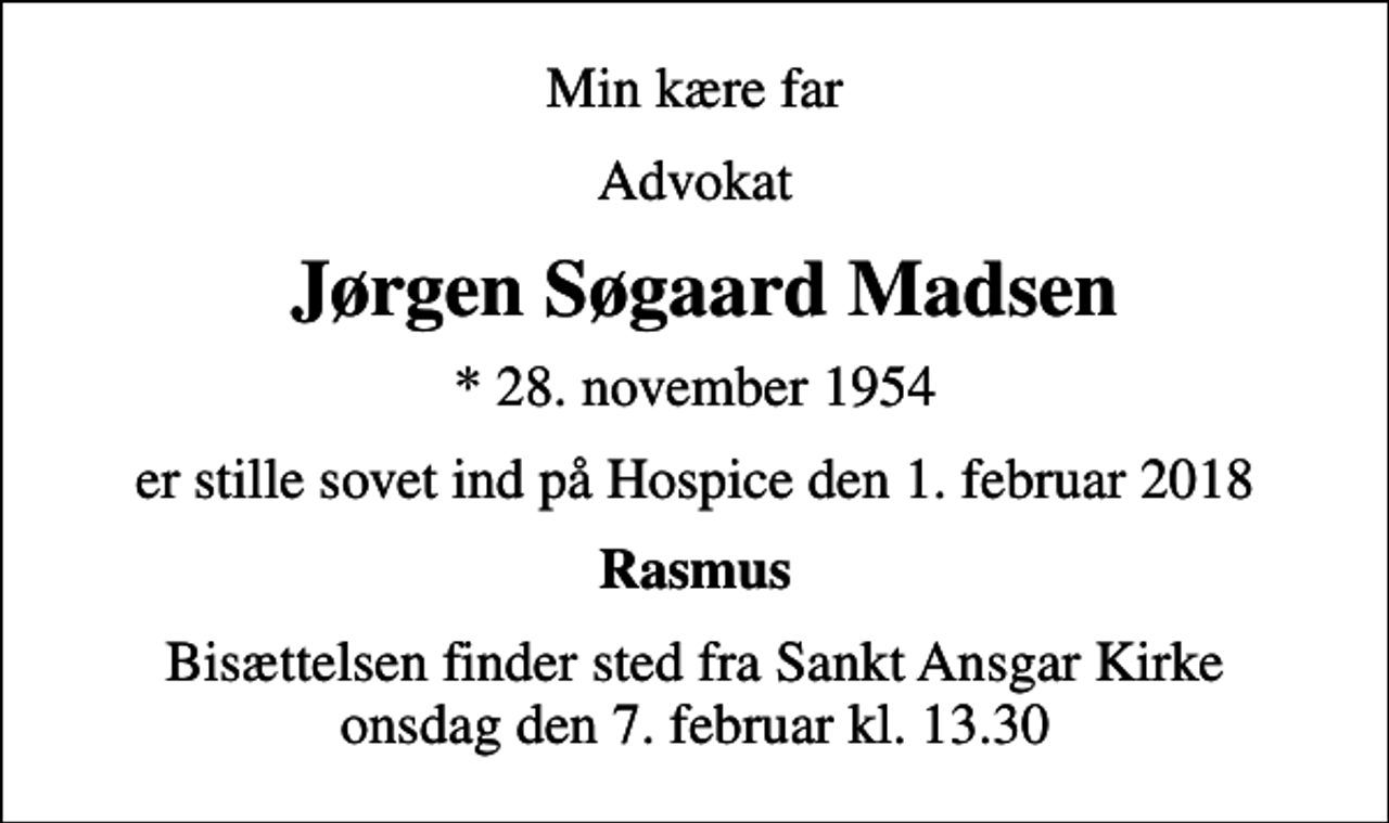 <p>Min kære far<br />Advokat<br />Jørgen Søgaard Madsen<br />* 28. november 1954<br />er stille sovet ind på Hospice den 1. februar 2018<br />Rasmus<br />Bisættelsen finder sted fra Sankt Ansgar Kirke onsdag den 7. februar kl. 13.30</p>