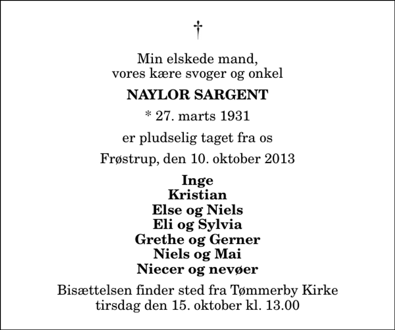 <p>Min elskede mand, vores kære svoger og onkel<br />Naylor Sargent<br />* 27. marts 1931<br />er pludselig taget fra os<br />Frøstrup, den 10. oktober 2013<br />Inge Kristian Else og Niels Eli og Sylvia Grethe og Gerner Niels og Mai Niecer og nevøer<br />Bisættelsen finder sted fra Tømmerby Kirke tirsdag den 15. oktober kl. 13.00</p>