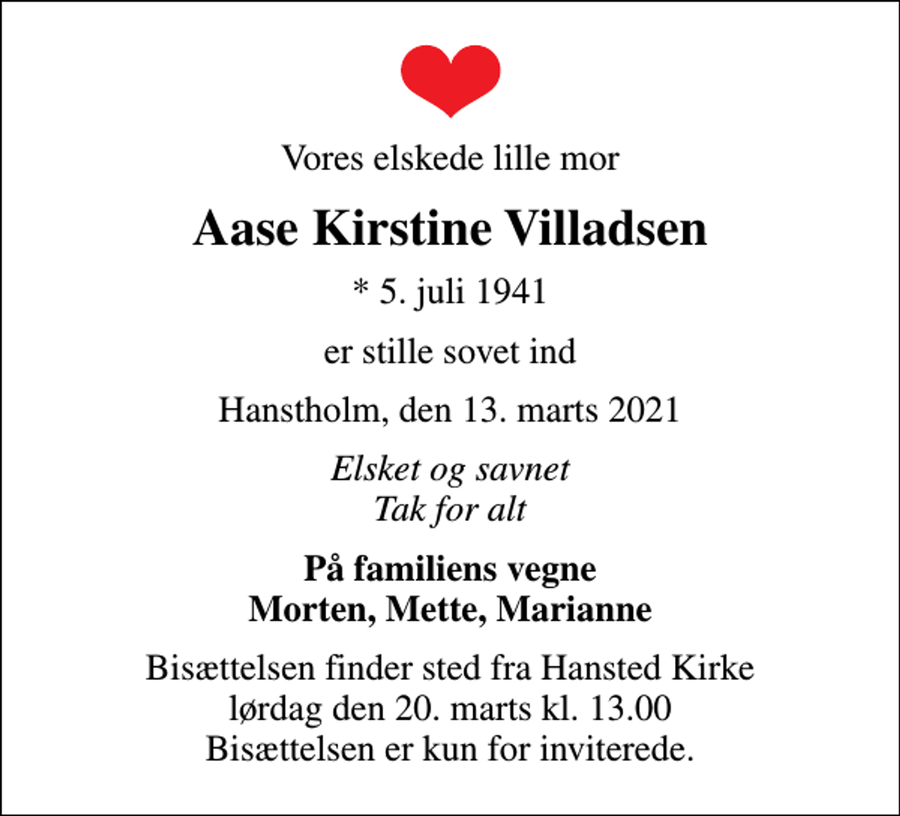 <p>Vores elskede lille mor<br />Aase Kirstine Villadsen<br />* 5. juli 1941<br />er stille sovet ind<br />Hanstholm, den 13. marts 2021<br />Elsket og savnet Tak for alt<br />På familiens vegne Morten, Mette, Marianne<br />Bisættelsen finder sted fra Hansted Kirke lørdag den 20. marts kl. 13.00 Bisættelsen er kun for inviterede.</p>