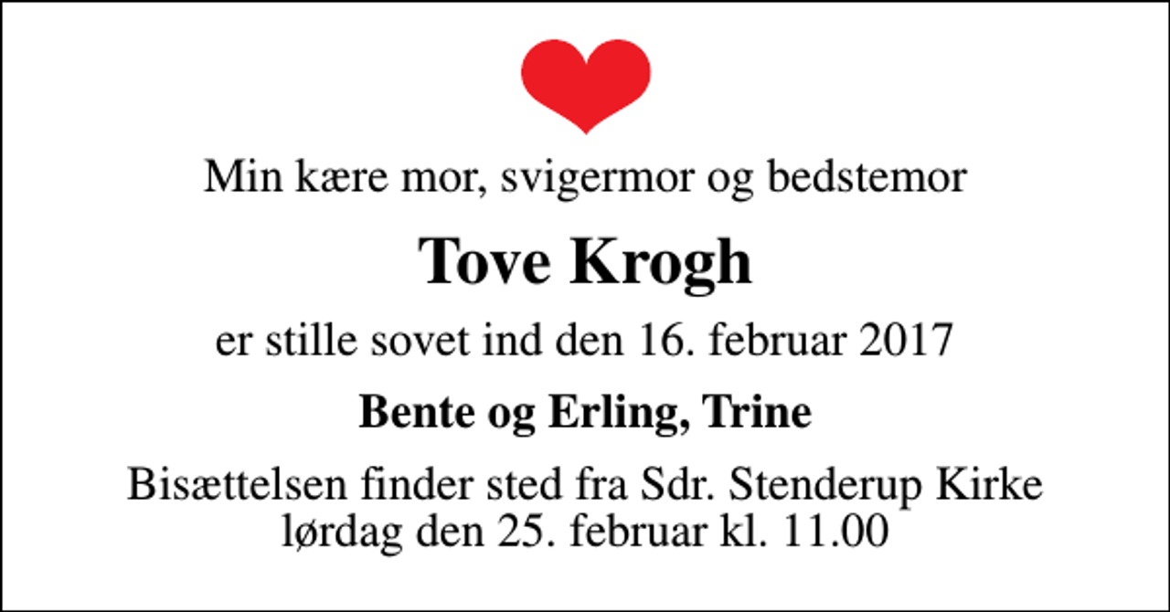 <p>Min kære mor, svigermor og bedstemor<br />Tove Krogh<br />er stille sovet ind den 16. februar 2017<br />Bente og Erling, Trine<br />Bisættelsen finder sted fra Sdr. Stenderup Kirke lørdag den 25. februar kl. 11.00</p>