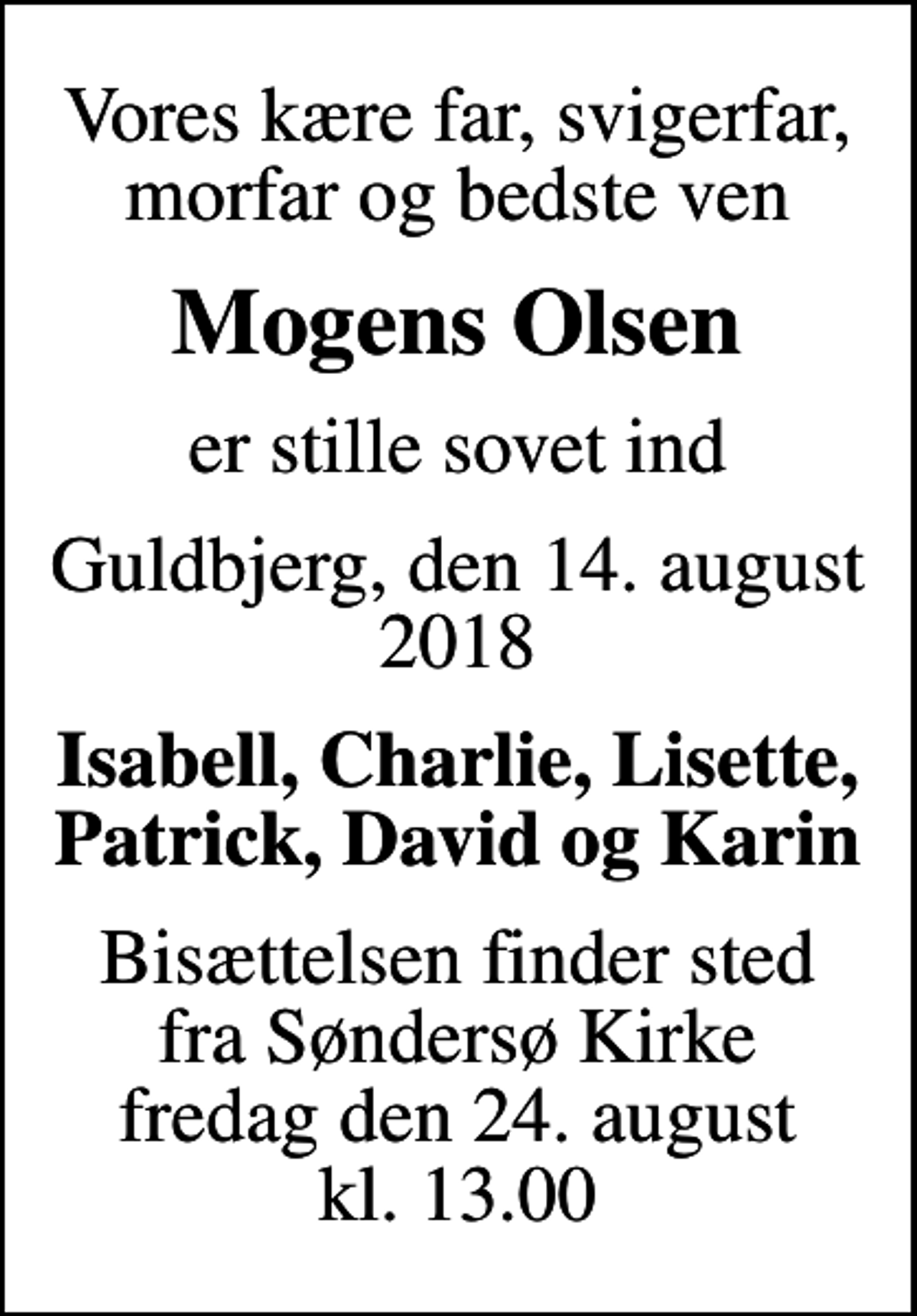 <p>Vores kære far, svigerfar, morfar og bedste ven<br />Mogens Olsen<br />er stille sovet ind<br />Guldbjerg, den 14. august 2018<br />Isabell, Charlie, Lisette, Patrick, David og Karin<br />Bisættelsen finder sted fra Søndersø Kirke fredag den 24. august kl. 13.00</p>