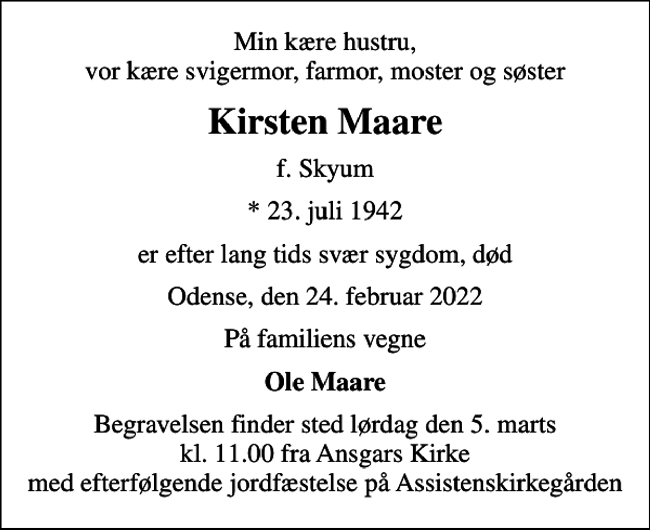 <p>Min kære hustru, vor kære svigermor, farmor, moster og søster<br />Kirsten Maare<br />f. Skyum<br />* 23. juli 1942<br />er efter lang tids svær sygdom, død<br />Odense, den 24. februar 2022<br />På familiens vegne<br />Ole Maare<br />Begravelsen finder sted lørdag den 5. marts kl. 11.00 fra Ansgars Kirke med efterfølgende jordfæstelse på Assistenskirkegården</p>