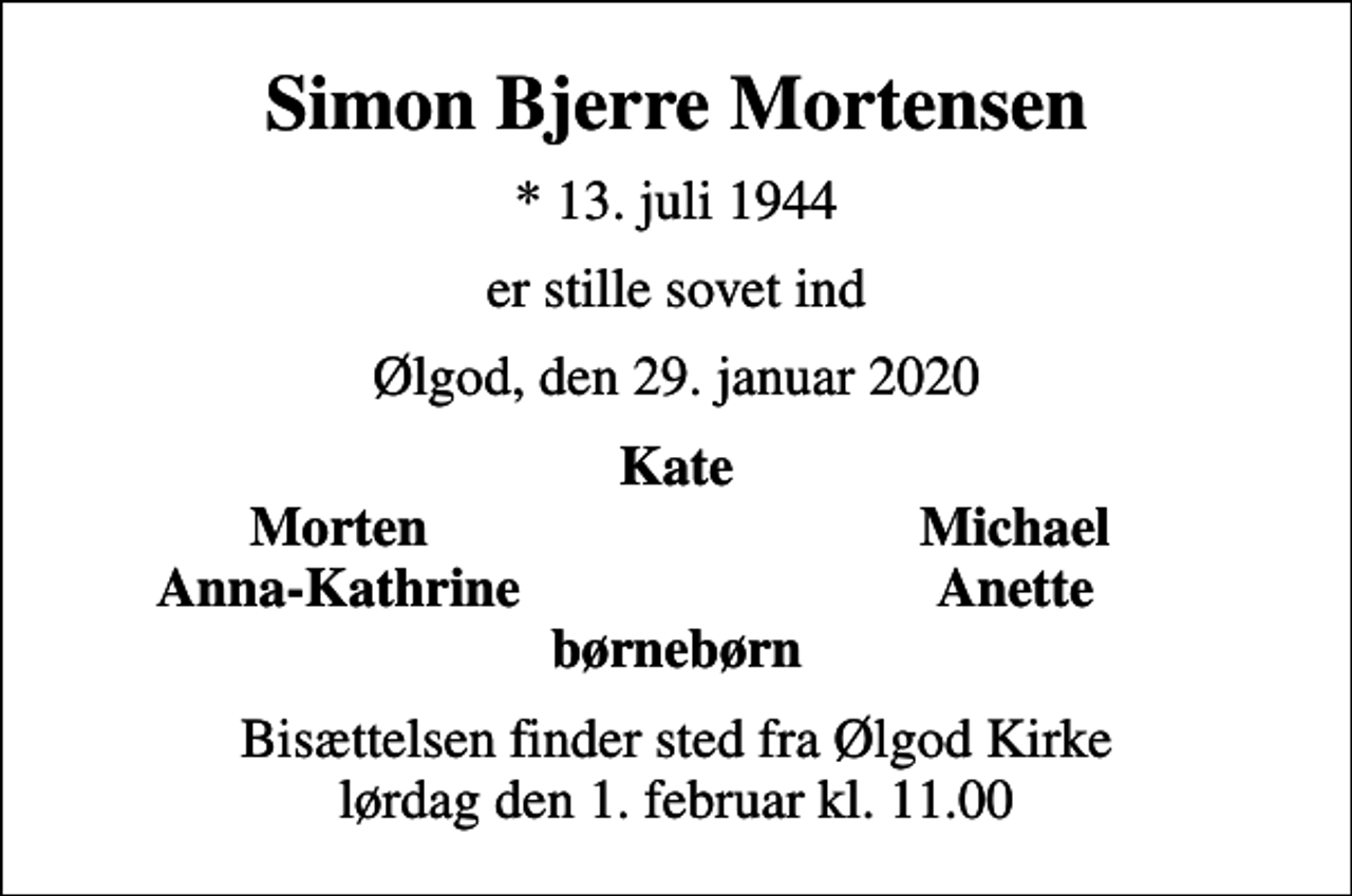 <p>Simon Bjerre Mortensen<br />* 13. juli 1944<br />er stille sovet ind<br />Ølgod, den 29. januar 2020<br />Kate<br />Morten<br />Michael<br />Anna-Kathrine<br />Anette<br />Bisættelsen finder sted fra Ølgod Kirke lørdag den 1. februar kl. 11.00</p>