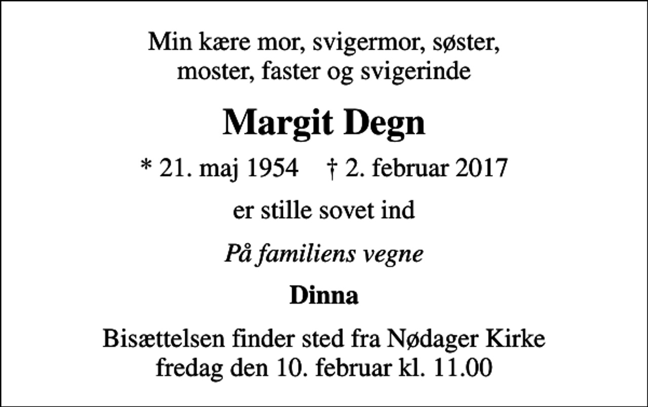 <p>Min kære mor, svigermor, søster, moster, faster og svigerinde<br />Margit Degn<br />* 21. maj 1954 ✝ 2. februar 2017<br />er stille sovet ind<br />På familiens vegne<br />Dinna<br />Bisættelsen finder sted fra Nødager Kirke fredag den 10. februar kl. 11.00</p>