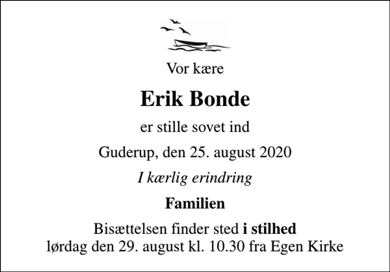 <p>Vor kære<br />Erik Bonde<br />er stille sovet ind<br />Guderup, den 25. august 2020<br />I kærlig erindring<br />Familien<br />Bisættelsen finder sted <em>i stilhed</em> lørdag den 29. august kl. 10.30 fra Egen Kirke</p>
