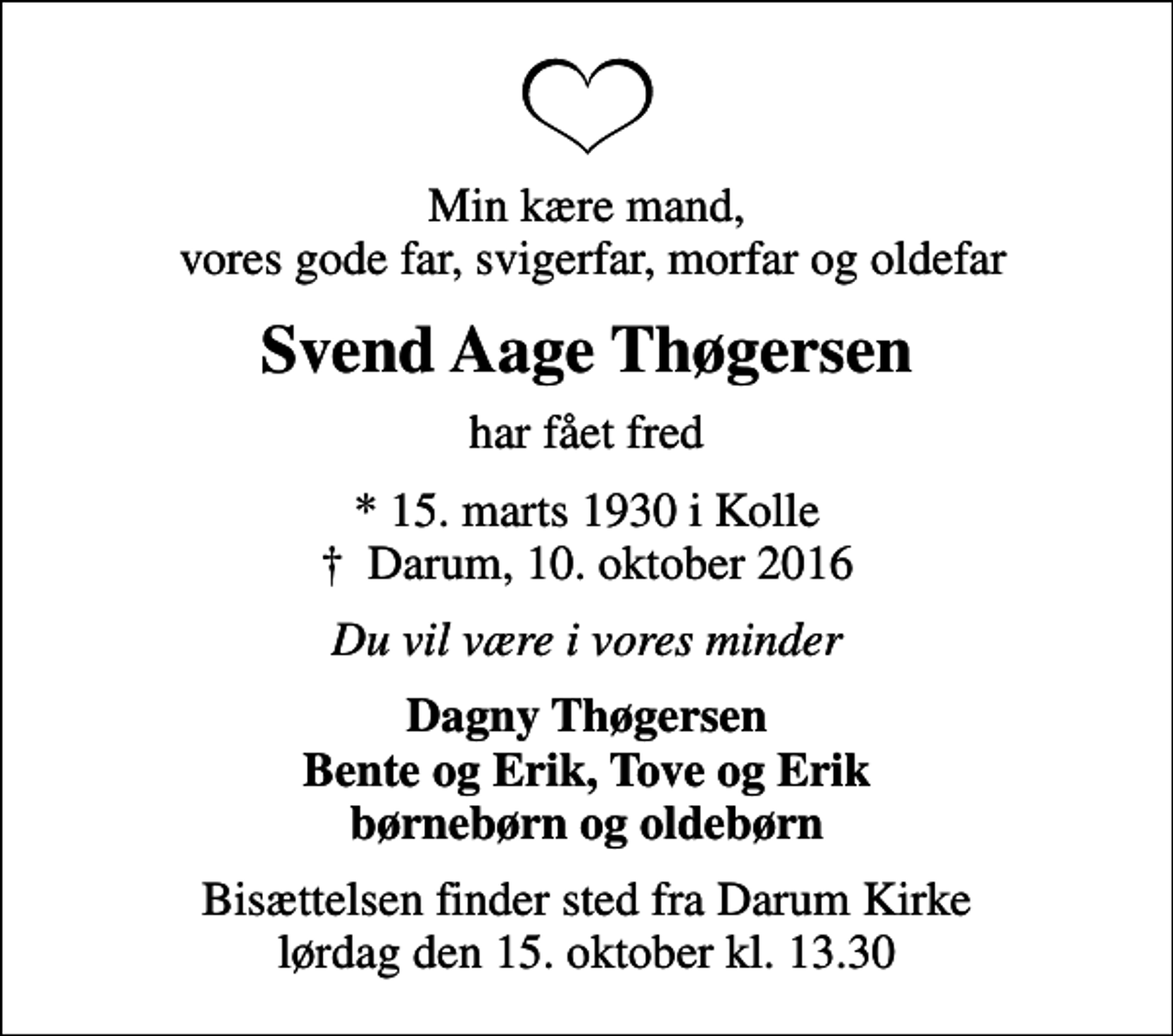 <p>Min kære mand, vores gode far, svigerfar, morfar og oldefar<br />Svend Aage Thøgersen<br />har fået fred<br />* 15. marts 1930 i Kolle<br />✝ Darum, 10. oktober 2016<br />Du vil være i vores minder<br />Dagny Thøgersen Bente og Erik, Tove og Erik børnebørn og oldebørn<br />Bisættelsen finder sted fra Darum Kirke lørdag den 15. oktober kl. 13.30</p>