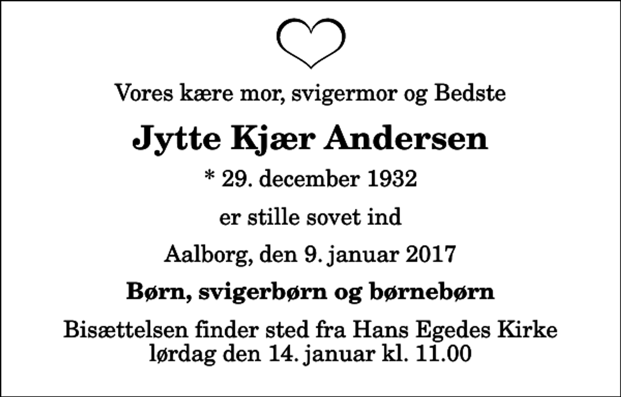 <p>Vores kære mor, svigermor og Bedste<br />Jytte Kjær Andersen<br />* 29. december 1932<br />er stille sovet ind<br />Aalborg, den 9. januar 2017<br />Børn, svigerbørn og børnebørn<br />Bisættelsen finder sted fra Hans Egedes Kirke lørdag den 14. januar kl. 11.00</p>