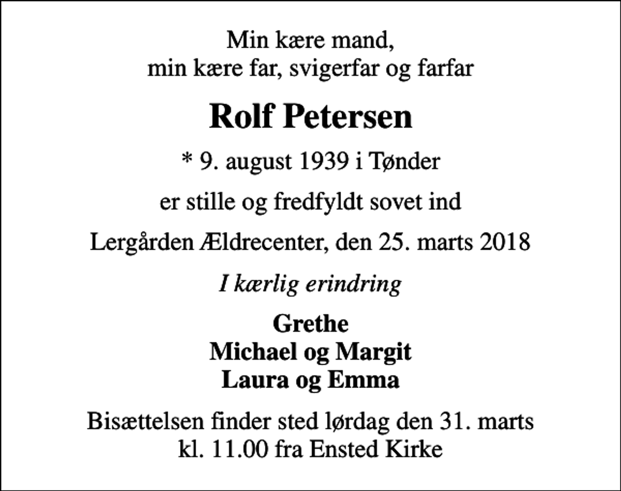 <p>Min kære mand, min kære far, svigerfar og farfar<br />Rolf Petersen<br />* 9. august 1939 i Tønder<br />er stille og fredfyldt sovet ind<br />Lergården Ældrecenter, den 25. marts 2018<br />I kærlig erindring<br />Grethe Michael og Margit Laura og Emma<br />Bisættelsen finder sted lørdag den 31. marts kl. 11.00 fra Ensted Kirke</p>