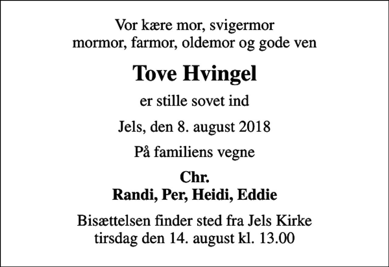 <p>Vor kære mor, svigermor mormor, farmor, oldemor og gode ven<br />Tove Hvingel<br />er stille sovet ind<br />Jels, den 8. august 2018<br />På familiens vegne<br />Chr. Randi, Per, Heidi, Eddie<br />Bisættelsen finder sted fra Jels Kirke tirsdag den 14. august kl. 13.00</p>
