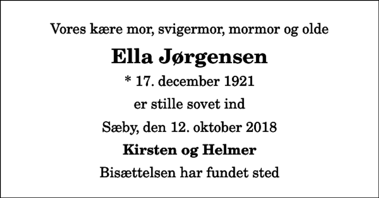 <p>Vores kære mor, svigermor, mormor og olde<br />Ella Jørgensen<br />* 17. december 1921<br />er stille sovet ind<br />Sæby, den 12. oktober 2018<br />Kirsten og Helmer<br />Bisættelsen har fundet sted</p>